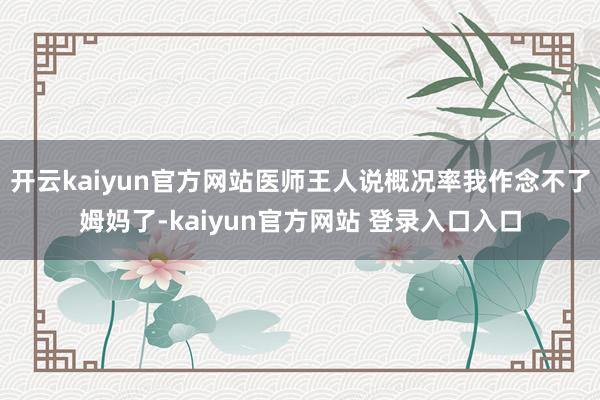 开云kaiyun官方网站医师王人说概况率我作念不了姆妈了-kaiyun官方网站 登录入口入口