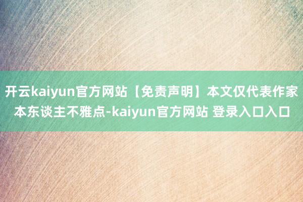 开云kaiyun官方网站【免责声明】本文仅代表作家本东谈主不雅点-kaiyun官方网站 登录入口入口