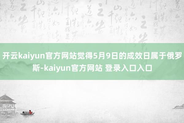 开云kaiyun官方网站觉得5月9日的成效日属于俄罗斯-kaiyun官方网站 登录入口入口