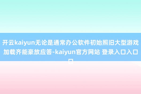 开云kaiyun无论是通常办公软件初始照旧大型游戏加载齐能豪放应答-kaiyun官方网站 登录入口入口