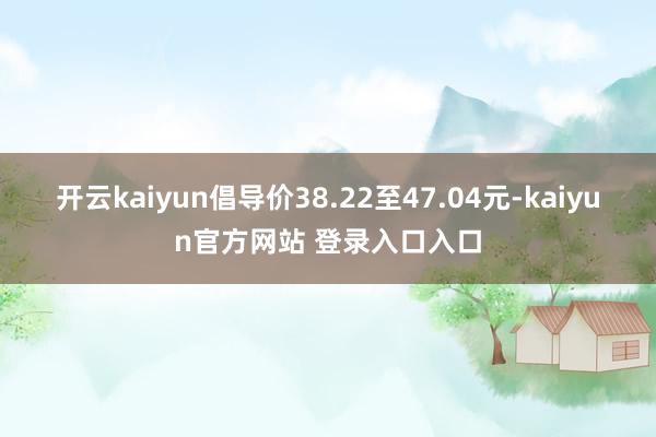 开云kaiyun倡导价38.22至47.04元-kaiyun官方网站 登录入口入口