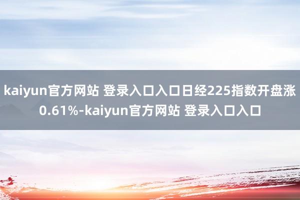 kaiyun官方网站 登录入口入口日经225指数开盘涨0.61%-kaiyun官方网站 登录入口入口