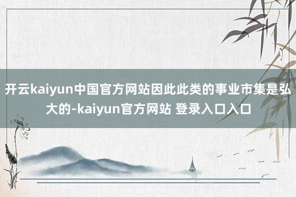 开云kaiyun中国官方网站因此此类的事业市集是弘大的-kaiyun官方网站 登录入口入口