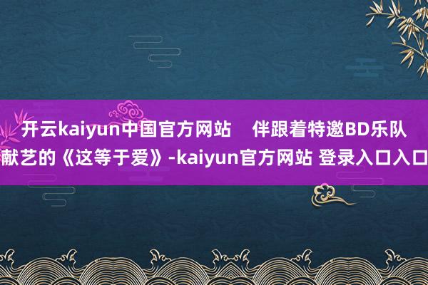 开云kaiyun中国官方网站    伴跟着特邀BD乐队献艺的《这等于爱》-kaiyun官方网站 登录入口入口
