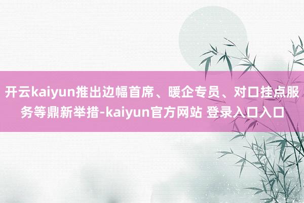 开云kaiyun推出边幅首席、暖企专员、对口挂点服务等鼎新举措-kaiyun官方网站 登录入口入口