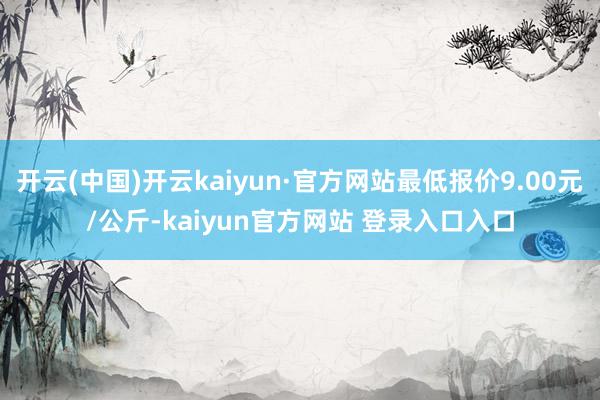开云(中国)开云kaiyun·官方网站最低报价9.00元/公斤-kaiyun官方网站 登录入口入口
