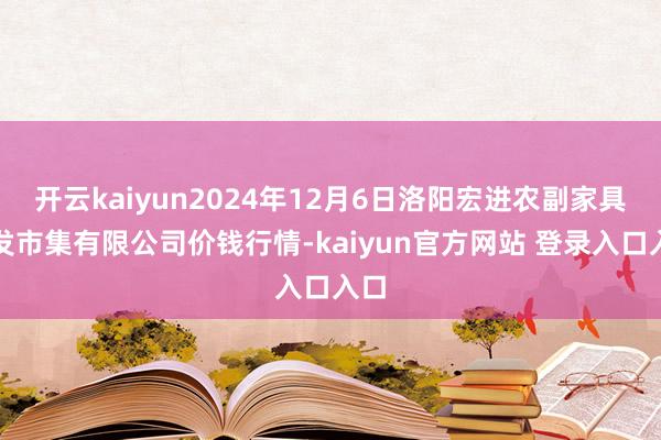 开云kaiyun2024年12月6日洛阳宏进农副家具批发市集有限公司价钱行情-kaiyun官方网站 登录入口入口