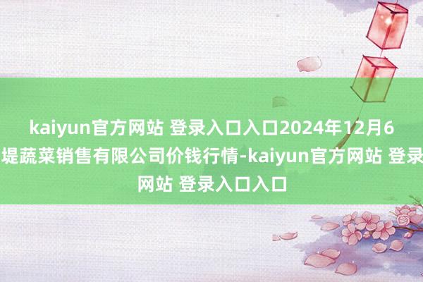 kaiyun官方网站 登录入口入口2024年12月6日济南曲堤蔬菜销售有限公司价钱行情-kaiyun官方网站 登录入口入口
