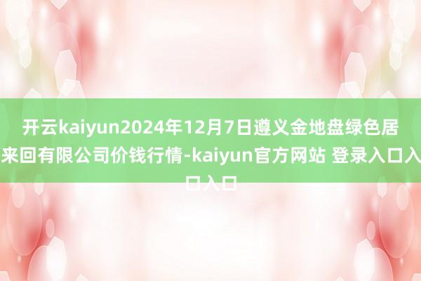 开云kaiyun2024年12月7日遵义金地盘绿色居品来回有限公司价钱行情-kaiyun官方网站 登录入口入口