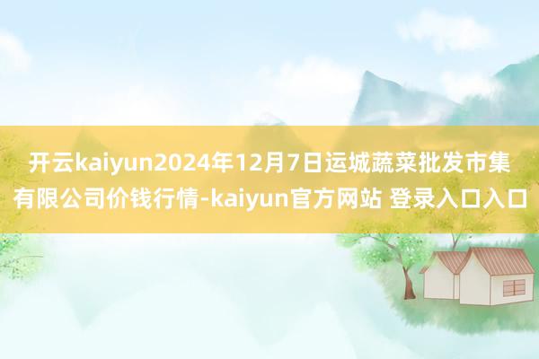 开云kaiyun2024年12月7日运城蔬菜批发市集有限公司价钱行情-kaiyun官方网站 登录入口入口