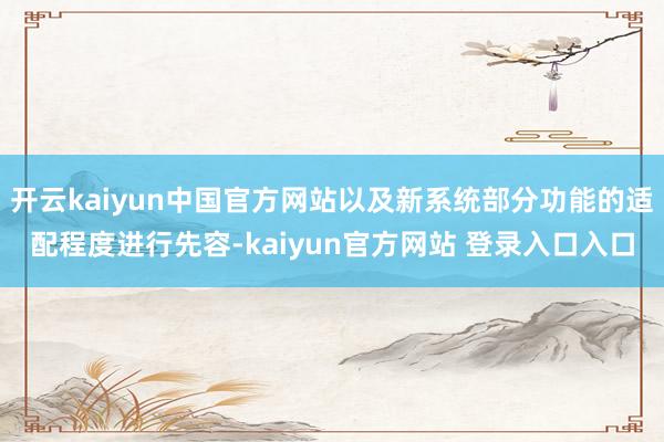 开云kaiyun中国官方网站以及新系统部分功能的适配程度进行先容-kaiyun官方网站 登录入口入口