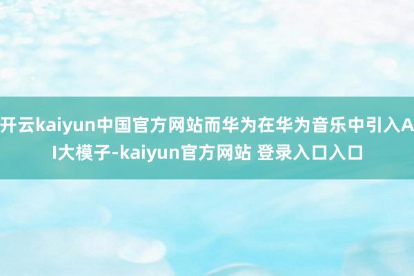 开云kaiyun中国官方网站而华为在华为音乐中引入AI大模子-kaiyun官方网站 登录入口入口