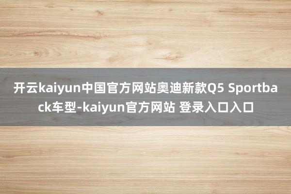 开云kaiyun中国官方网站奥迪新款Q5 Sportback车型-kaiyun官方网站 登录入口入口