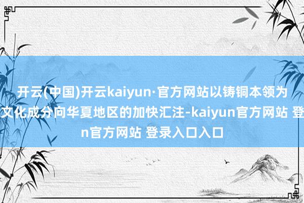 开云(中国)开云kaiyun·官方网站以铸铜本领为代表的各式文化成分向华夏地区的加快汇注-kaiyun官方网站 登录入口入口