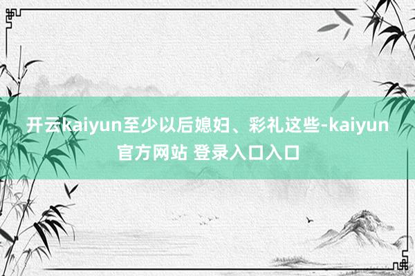 开云kaiyun至少以后媳妇、彩礼这些-kaiyun官方网站 登录入口入口