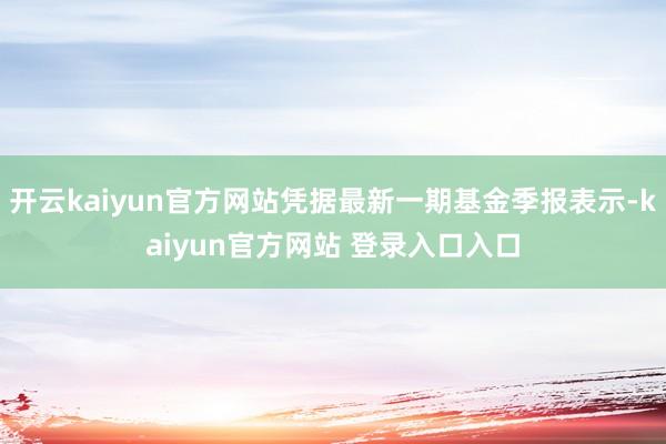 开云kaiyun官方网站凭据最新一期基金季报表示-kaiyun官方网站 登录入口入口