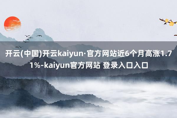 开云(中国)开云kaiyun·官方网站近6个月高涨1.71%-kaiyun官方网站 登录入口入口