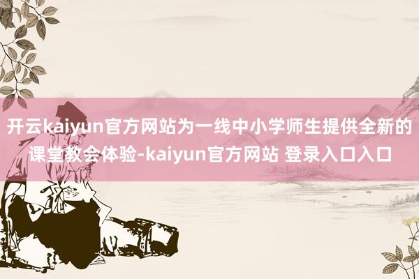 开云kaiyun官方网站为一线中小学师生提供全新的课堂教会体验-kaiyun官方网站 登录入口入口