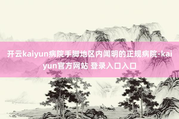 开云kaiyun病院手脚地区内闻明的正规病院-kaiyun官方网站 登录入口入口