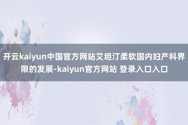 开云kaiyun中国官方网站艾坦汀柔软国内妇产科界限的发展-kaiyun官方网站 登录入口入口