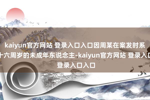 kaiyun官方网站 登录入口入口因周某在案发时系未满十六周岁的未成年东说念主-kaiyun官方网站 登录入口入口