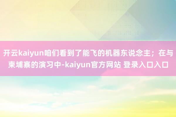 开云kaiyun咱们看到了能飞的机器东说念主；在与柬埔寨的演习中-kaiyun官方网站 登录入口入口