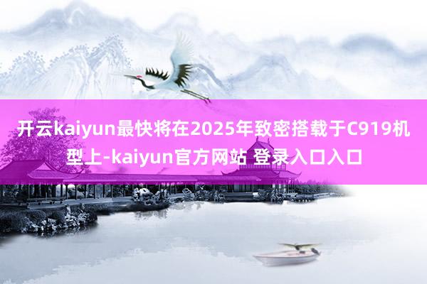 开云kaiyun最快将在2025年致密搭载于C919机型上-kaiyun官方网站 登录入口入口