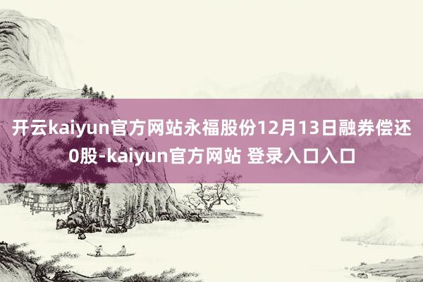 开云kaiyun官方网站永福股份12月13日融券偿还0股-kaiyun官方网站 登录入口入口