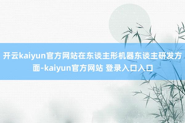 开云kaiyun官方网站　　在东谈主形机器东谈主研发方面-kaiyun官方网站 登录入口入口