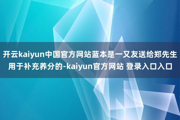 开云kaiyun中国官方网站蓝本是一又友送给郑先生用于补充养分的-kaiyun官方网站 登录入口入口