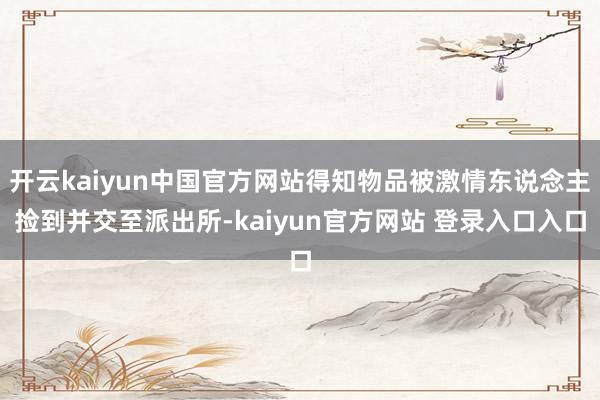 开云kaiyun中国官方网站得知物品被激情东说念主捡到并交至派出所-kaiyun官方网站 登录入口入口