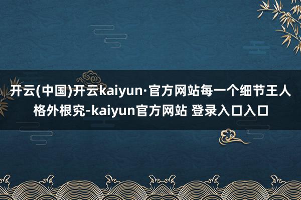 开云(中国)开云kaiyun·官方网站每一个细节王人格外根究-kaiyun官方网站 登录入口入口