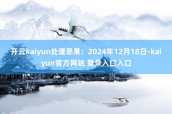 开云kaiyun处理恶果：2024年12月18日-kaiyun官方网站 登录入口入口