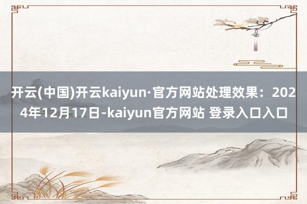 开云(中国)开云kaiyun·官方网站处理效果：2024年12月17日-kaiyun官方网站 登录入口入口