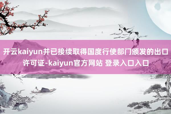 开云kaiyun并已接续取得国度行使部门颁发的出口许可证-kaiyun官方网站 登录入口入口