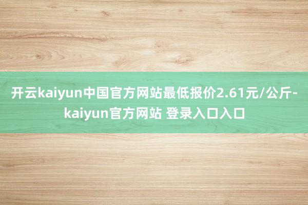 开云kaiyun中国官方网站最低报价2.61元/公斤-kaiyun官方网站 登录入口入口