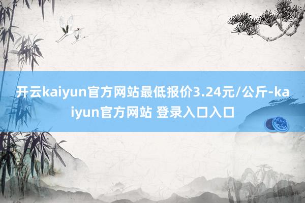 开云kaiyun官方网站最低报价3.24元/公斤-kaiyun官方网站 登录入口入口