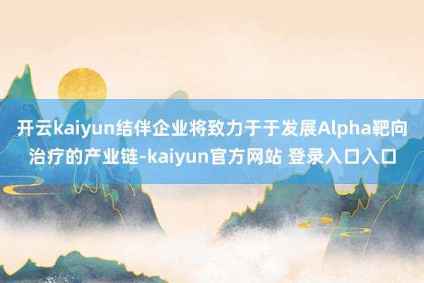 开云kaiyun结伴企业将致力于于发展Alpha靶向治疗的产业链-kaiyun官方网站 登录入口入口