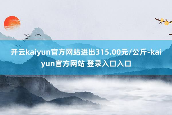 开云kaiyun官方网站进出315.00元/公斤-kaiyun官方网站 登录入口入口