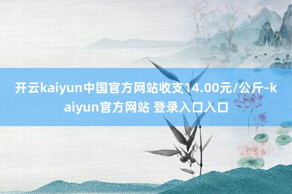 开云kaiyun中国官方网站收支14.00元/公斤-kaiyun官方网站 登录入口入口