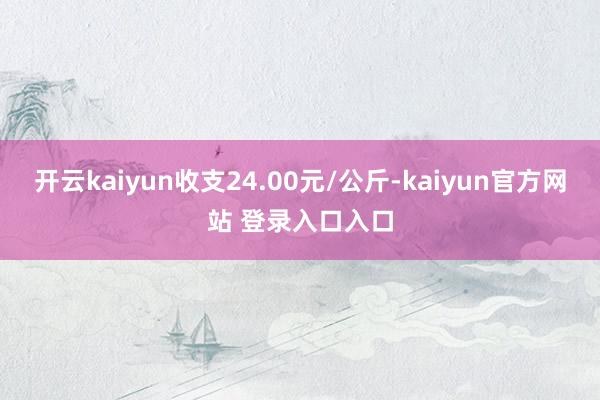 开云kaiyun收支24.00元/公斤-kaiyun官方网站 登录入口入口