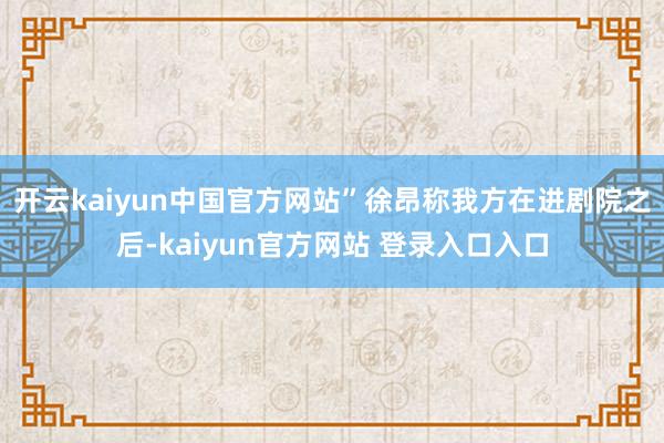 开云kaiyun中国官方网站”徐昂称我方在进剧院之后-kaiyun官方网站 登录入口入口