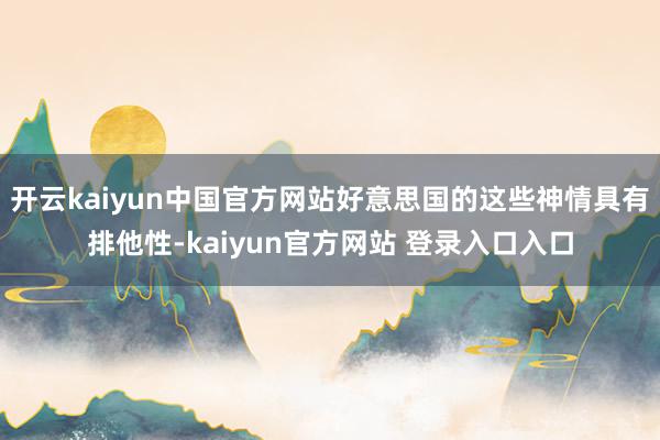 开云kaiyun中国官方网站好意思国的这些神情具有排他性-kaiyun官方网站 登录入口入口