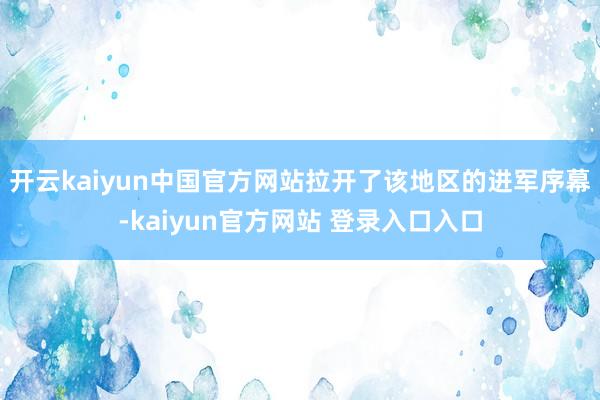 开云kaiyun中国官方网站拉开了该地区的进军序幕-kaiyun官方网站 登录入口入口