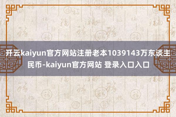 开云kaiyun官方网站注册老本1039143万东谈主民币-kaiyun官方网站 登录入口入口