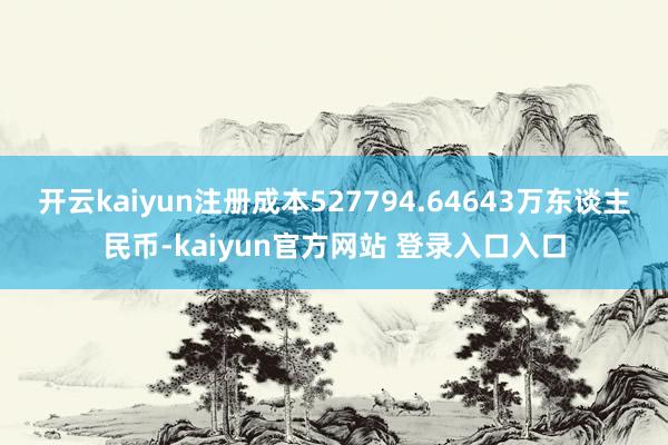 开云kaiyun注册成本527794.64643万东谈主民币-kaiyun官方网站 登录入口入口