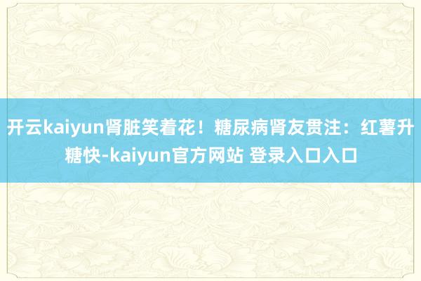 开云kaiyun肾脏笑着花！糖尿病肾友贯注：红薯升糖快-kaiyun官方网站 登录入口入口