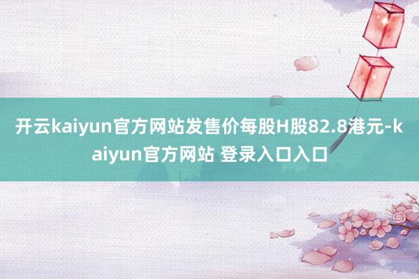 开云kaiyun官方网站发售价每股H股82.8港元-kaiyun官方网站 登录入口入口