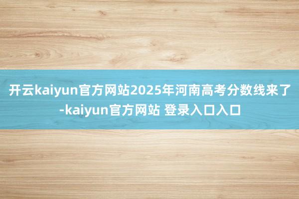 开云kaiyun官方网站2025年河南高考分数线来了-kaiyun官方网站 登录入口入口