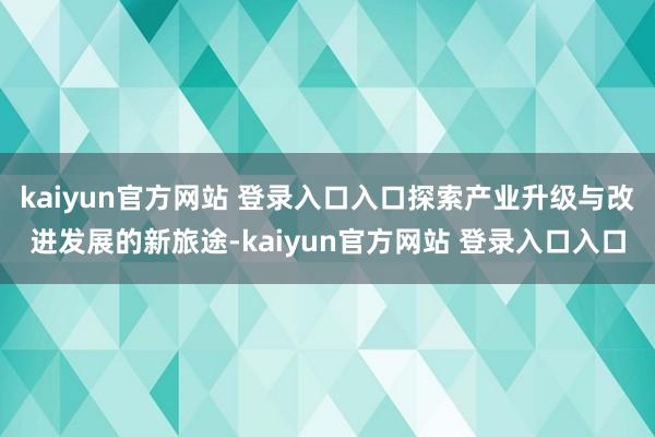 kaiyun官方网站 登录入口入口探索产业升级与改进发展的新旅途-kaiyun官方网站 登录入口入口